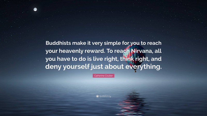 Catherine Coulter Quote: “Buddhists make it very simple for you to reach your heavenly reward. To reach Nirvana, all you have to do is live right, think right, and deny yourself just about everything.”