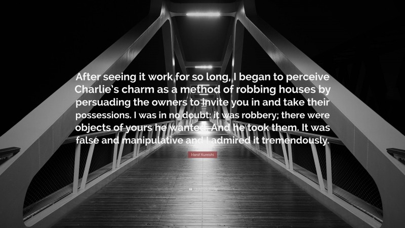 Hanif Kureishi Quote: “After seeing it work for so long, I began to perceive Charlie’s charm as a method of robbing houses by persuading the owners to invite you in and take their possessions. I was in no doubt: it was robbery; there were objects of yours he wanted. And he took them. It was false and manipulative and I admired it tremendously.”