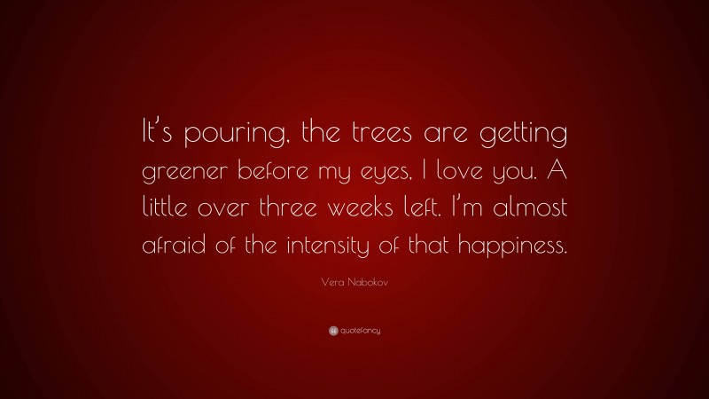 Vera Nabokov Quote: “It’s pouring, the trees are getting greener before my eyes, I love you. A little over three weeks left. I’m almost afraid of the intensity of that happiness.”