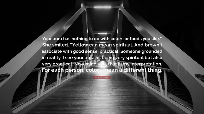 Patricia Cornwell Quote: “Your aura has nothing to do with colors or foods you like.” She smiled. “Yellow can mean spiritual. And brown I associate with good sense, practical. Someone grounded in reality. I see your aura as being very spiritual but also very practical. Now mind you, that is my interpretation. For each person, colors mean a different thing.”