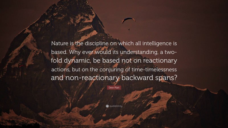 Dew Platt Quote: “Nature is the discipline on which all intelligence is based. Why ever would its understanding, a two-fold dynamic, be based not on reactionary actions, but on the conjuring of time-timelessness and non-reactionary backward spans?”