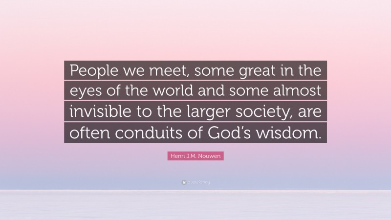 Henri J.M. Nouwen Quote: “People we meet, some great in the eyes of the world and some almost invisible to the larger society, are often conduits of God’s wisdom.”