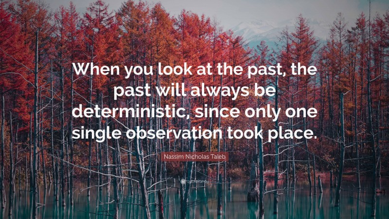 Nassim Nicholas Taleb Quote: “When you look at the past, the past will always be deterministic, since only one single observation took place.”