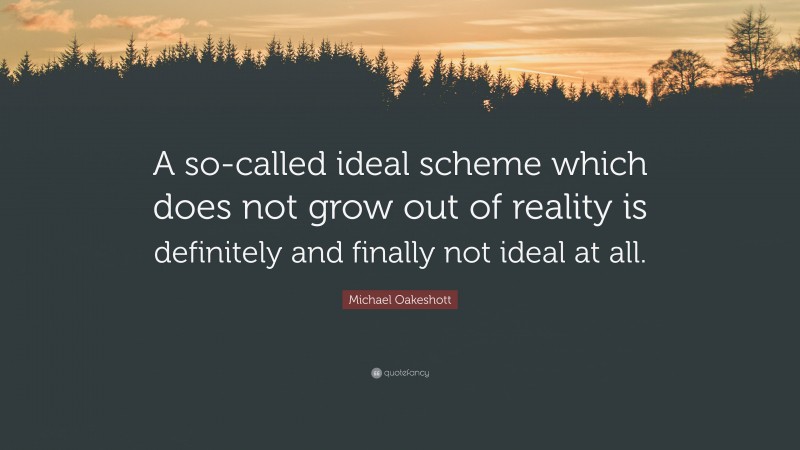 Michael Oakeshott Quote: “A so-called ideal scheme which does not grow out of reality is definitely and finally not ideal at all.”