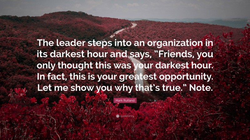 Mark Rutland Quote: “The leader steps into an organization in its darkest hour and says, “Friends, you only thought this was your darkest hour. In fact, this is your greatest opportunity. Let me show you why that’s true.” Note.”