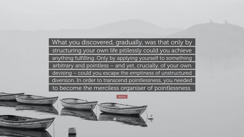 Momus Quote: “What you discovered, gradually, was that only by structuring your own life pitilessly could you achieve anything fulfilling. Only by applying yourself to something arbitrary and pointless – and yet, crucially, of your own devising – could you escape the emptiness of unstructured diversion. In order to transcend pointlessness, you needed to become the merciless organiser of pointlessness.”