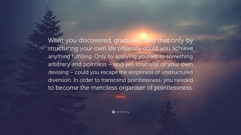 Momus Quote: “What you discovered, gradually, was that only by structuring your own life pitilessly could you achieve anything fulfilling. Only by applying yourself to something arbitrary and pointless – and yet, crucially, of your own devising – could you escape the emptiness of unstructured diversion. In order to transcend pointlessness, you needed to become the merciless organiser of pointlessness.”