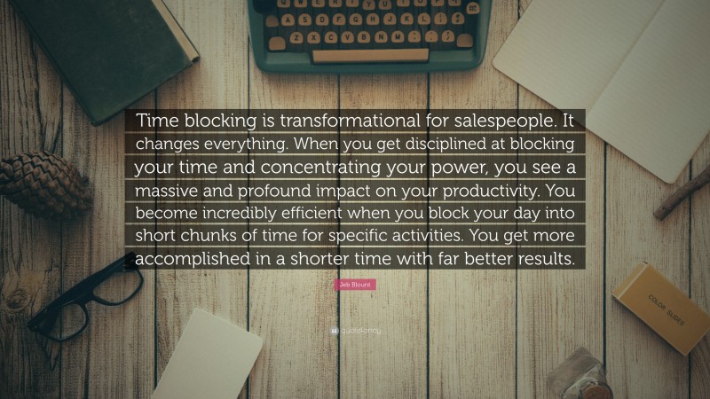 Jeb Blount Quote: “Time blocking is transformational for salespeople. It changes everything. When you get disciplined at blocking your time and concentrating your power, you see a massive and profound impact on your productivity. You become incredibly efficient when you block your day into short chunks of time for specific activities. You get more accomplished in a shorter time with far better results.”