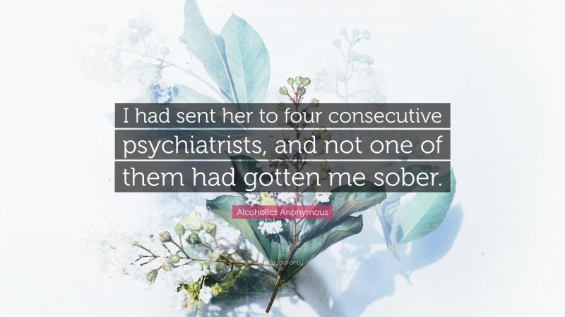 Alcoholics Anonymous Quote: “I had sent her to four consecutive psychiatrists, and not one of them had gotten me sober.”