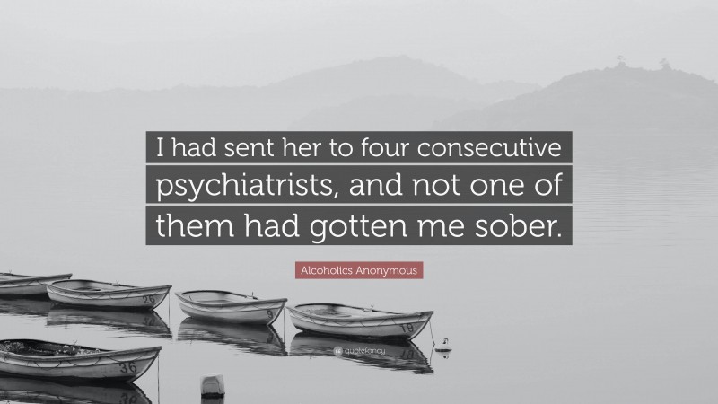 Alcoholics Anonymous Quote: “I had sent her to four consecutive psychiatrists, and not one of them had gotten me sober.”