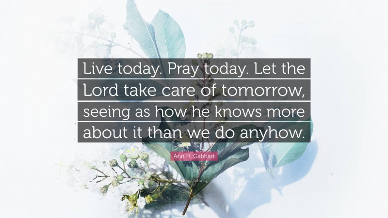 Ann H. Gabhart Quote: “Live today. Pray today. Let the Lord take care of tomorrow, seeing as how he knows more about it than we do anyhow.”