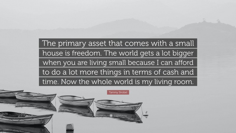 Tammy Strobel Quote: “The primary asset that comes with a small house is freedom. The world gets a lot bigger when you are living small because I can afford to do a lot more things in terms of cash and time. Now the whole world is my living room.”