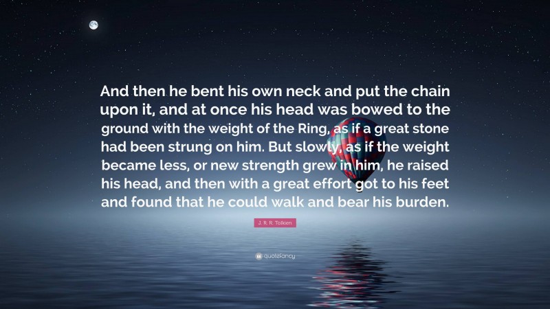 J. R. R. Tolkien Quote: “And then he bent his own neck and put the chain upon it, and at once his head was bowed to the ground with the weight of the Ring, as if a great stone had been strung on him. But slowly, as if the weight became less, or new strength grew in him, he raised his head, and then with a great effort got to his feet and found that he could walk and bear his burden.”