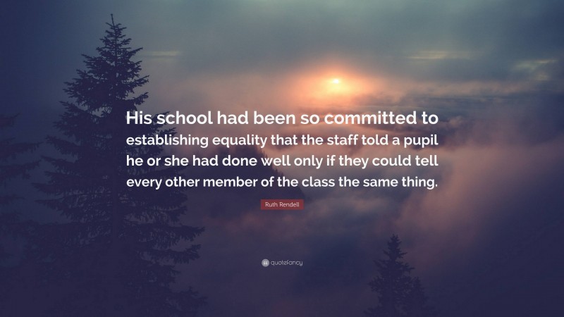 Ruth Rendell Quote: “His school had been so committed to establishing equality that the staff told a pupil he or she had done well only if they could tell every other member of the class the same thing.”