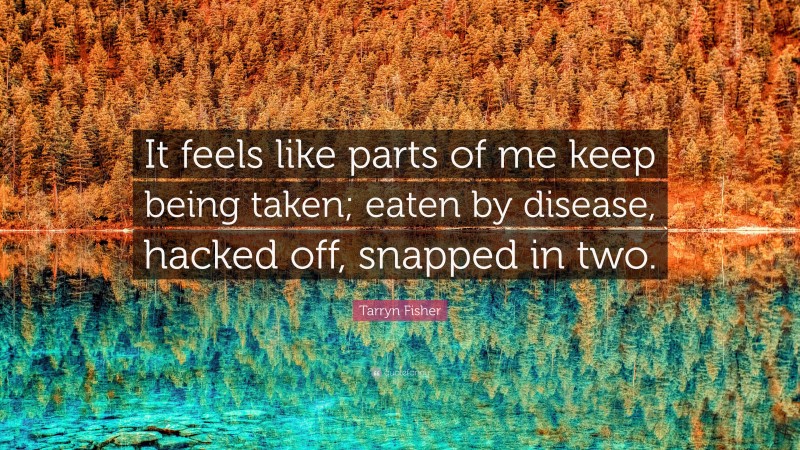 Tarryn Fisher Quote: “It feels like parts of me keep being taken; eaten by disease, hacked off, snapped in two.”