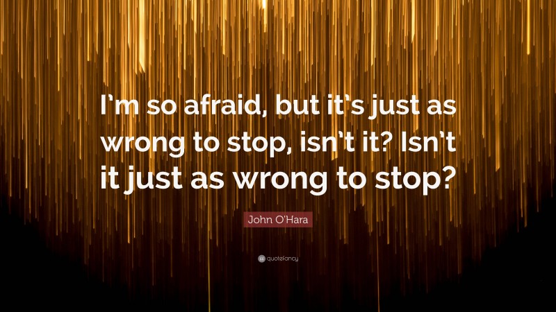 John O'Hara Quote: “I’m so afraid, but it’s just as wrong to stop, isn’t it? Isn’t it just as wrong to stop?”