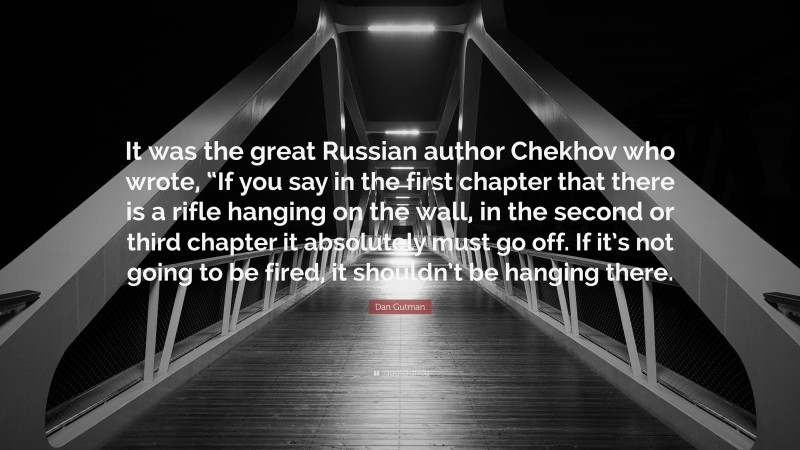 Dan Gutman Quote: “It was the great Russian author Chekhov who wrote, “If you say in the first chapter that there is a rifle hanging on the wall, in the second or third chapter it absolutely must go off. If it’s not going to be fired, it shouldn’t be hanging there.”