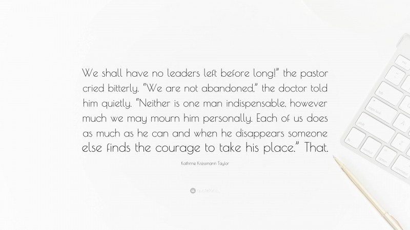 Kathrine Kressmann Taylor Quote: “We shall have no leaders left before long!” the pastor cried bitterly. “We are not abandoned,” the doctor told him quietly. “Neither is one man indispensable, however much we may mourn him personally. Each of us does as much as he can and when he disappears someone else finds the courage to take his place.” That.”