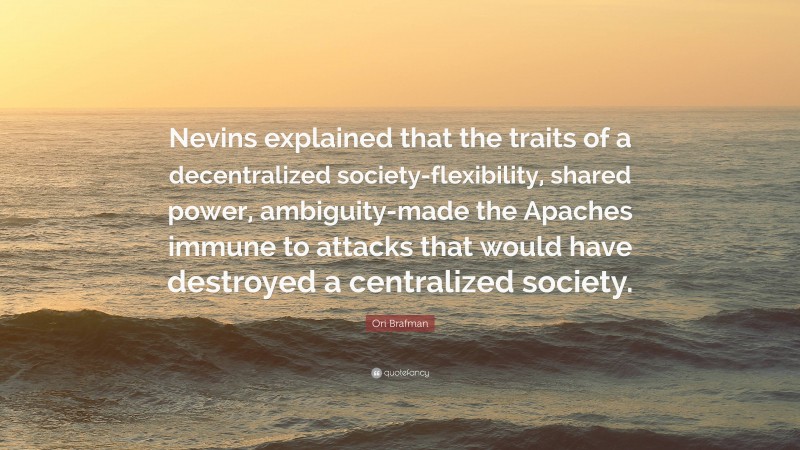 Ori Brafman Quote: “Nevins explained that the traits of a decentralized society-flexibility, shared power, ambiguity-made the Apaches immune to attacks that would have destroyed a centralized society.”
