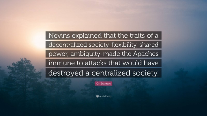 Ori Brafman Quote: “Nevins explained that the traits of a decentralized society-flexibility, shared power, ambiguity-made the Apaches immune to attacks that would have destroyed a centralized society.”