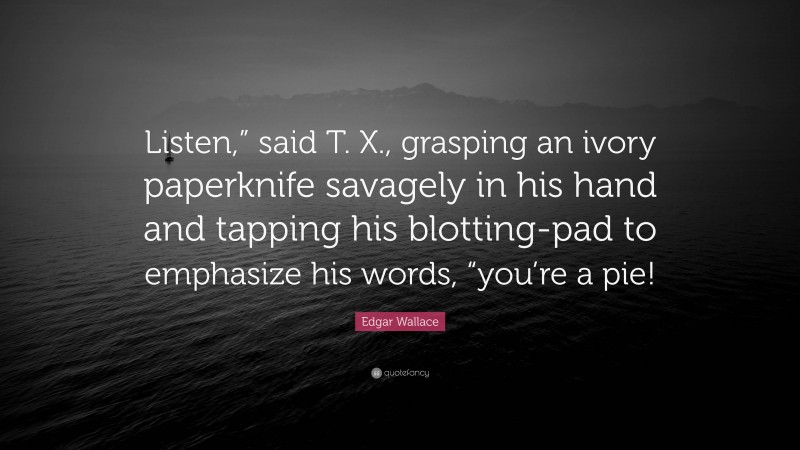Edgar Wallace Quote: “Listen,” said T. X., grasping an ivory paperknife savagely in his hand and tapping his blotting-pad to emphasize his words, “you’re a pie!”