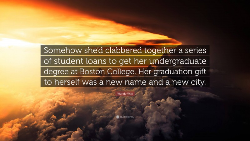 Wendy Wax Quote: “Somehow she’d clabbered together a series of student loans to get her undergraduate degree at Boston College. Her graduation gift to herself was a new name and a new city.”