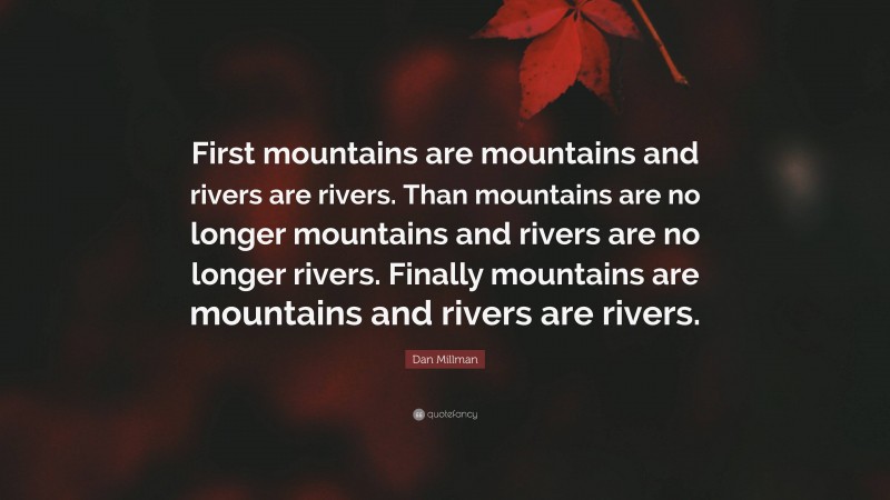 Dan Millman Quote: “First mountains are mountains and rivers are rivers. Than mountains are no longer mountains and rivers are no longer rivers. Finally mountains are mountains and rivers are rivers.”