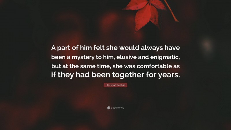 Christine Feehan Quote: “A part of him felt she would always have been a mystery to him, elusive and enigmatic, but at the same time, she was comfortable as if they had been together for years.”