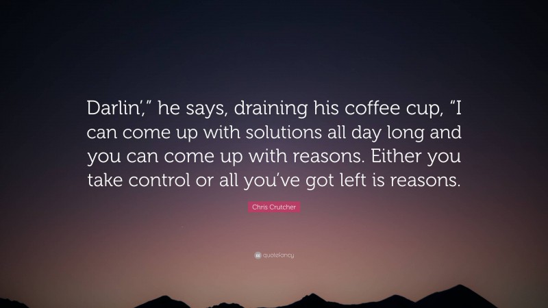 Chris Crutcher Quote: “Darlin’,” he says, draining his coffee cup, “I can come up with solutions all day long and you can come up with reasons. Either you take control or all you’ve got left is reasons.”