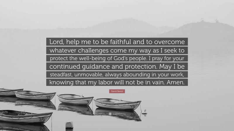 David Bereit Quote: “Lord, help me to be faithful and to overcome whatever challenges come my way as I seek to protect the well-being of God’s people. I pray for your continued guidance and protection. May I be steadfast, unmovable, always abounding in your work, knowing that my labor will not be in vain. Amen.”