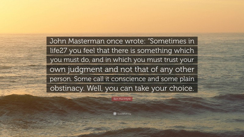 Ben Macintyre Quote: “John Masterman once wrote: “Sometimes in life27 you feel that there is something which you must do, and in which you must trust your own judgment and not that of any other person. Some call it conscience and some plain obstinacy. Well, you can take your choice.”