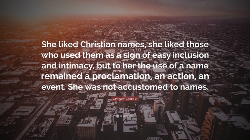 Margaret Drabble Quote: “She liked Christian names, she liked those who used them as a sign of easy inclusion and intimacy, but to her the use of a name remained a proclamation, an action, an event. She was not accustomed to names.”