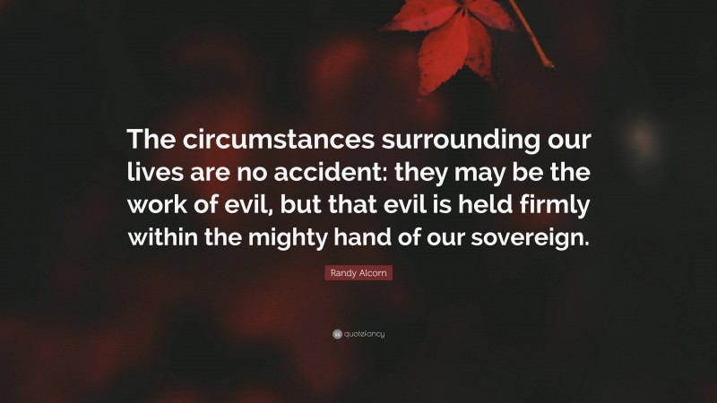 Randy Alcorn Quote: “The circumstances surrounding our lives are no accident: they may be the work of evil, but that evil is held firmly within the mighty hand of our sovereign.”