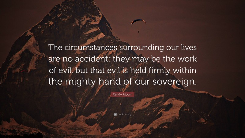 Randy Alcorn Quote: “The circumstances surrounding our lives are no accident: they may be the work of evil, but that evil is held firmly within the mighty hand of our sovereign.”