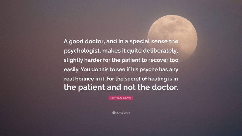 Lawrence Durrell Quote: “A good doctor, and in a special sense the psychologist, makes it quite deliberately, slightly harder for the patient to recover too easily. You do this to see if his psyche has any real bounce in it, for the secret of healing is in the patient and not the doctor.”