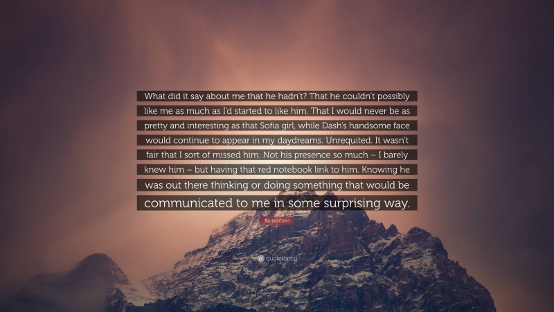 Rachel Cohn Quote: “What did it say about me that he hadn’t? That he couldn’t possibly like me as much as I’d started to like him. That I would never be as pretty and interesting as that Sofia girl, while Dash’s handsome face would continue to appear in my daydreams. Unrequited. It wasn’t fair that I sort of missed him. Not his presence so much – I barely knew him – but having that red notebook link to him. Knowing he was out there thinking or doing something that would be communicated to me in some surprising way.”