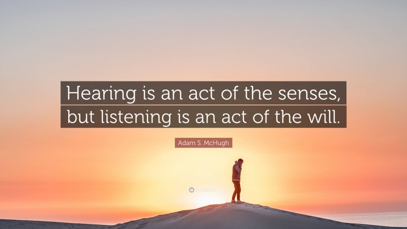 Adam S. McHugh Quote: “Hearing is an act of the senses, but listening is an act of the will.”