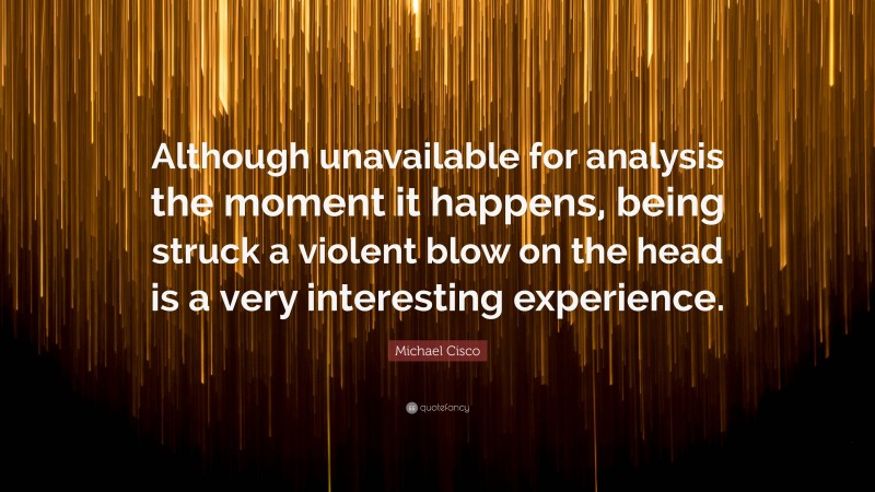 Michael Cisco Quote: “Although unavailable for analysis the moment it happens, being struck a violent blow on the head is a very interesting experience.”