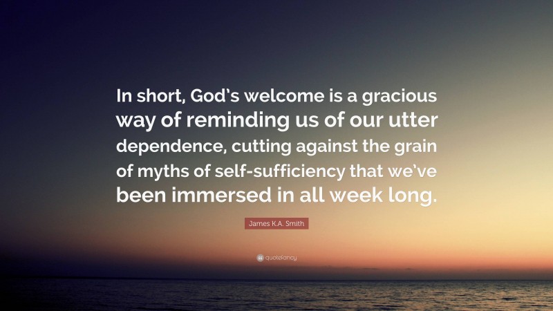 James K.A. Smith Quote: “In short, God’s welcome is a gracious way of reminding us of our utter dependence, cutting against the grain of myths of self-sufficiency that we’ve been immersed in all week long.”