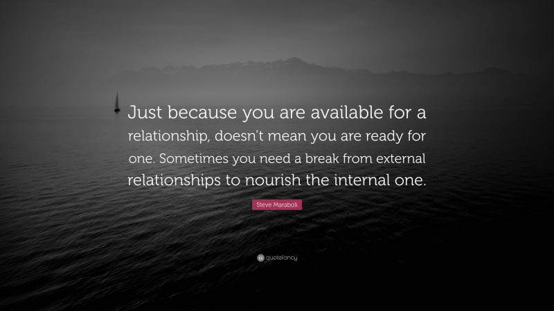 Steve Maraboli Quote: “Just because you are available for a relationship, doesn’t mean you are ready for one. Sometimes you need a break from external relationships to nourish the internal one.”