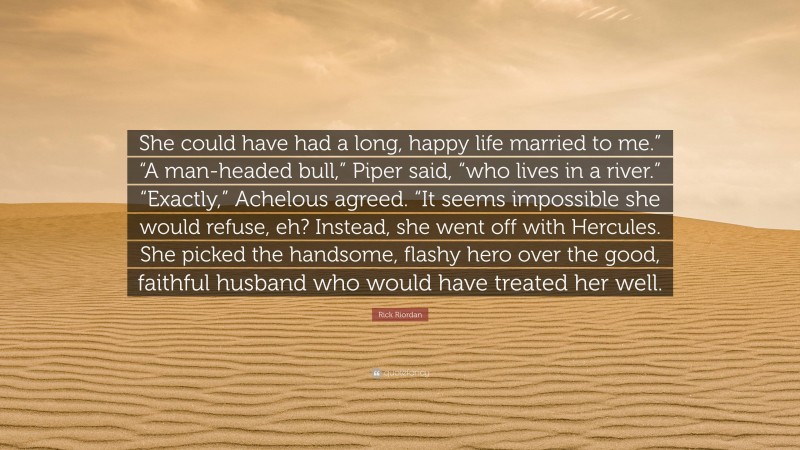 Rick Riordan Quote: “She could have had a long, happy life married to me.” “A man-headed bull,” Piper said, “who lives in a river.” “Exactly,” Achelous agreed. “It seems impossible she would refuse, eh? Instead, she went off with Hercules. She picked the handsome, flashy hero over the good, faithful husband who would have treated her well.”