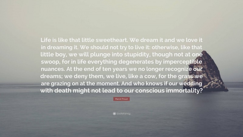 Marcel Proust Quote: “Life is like that little sweetheart. We dream it and we love it in dreaming it. We should not try to live it: otherwise, like that little boy, we will plunge into stupidity, though not at one swoop, for in life everything degenerates by imperceptible nuances. At the end of ten years we no longer recognize our dreams; we deny them, we live, like a cow, for the grass we are grazing on at the moment. And who knows if our wedding with death might not lead to our conscious immortality?”