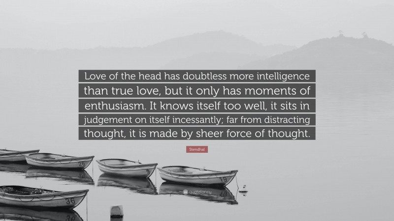 Stendhal Quote: “Love of the head has doubtless more intelligence than true love, but it only has moments of enthusiasm. It knows itself too well, it sits in judgement on itself incessantly; far from distracting thought, it is made by sheer force of thought.”