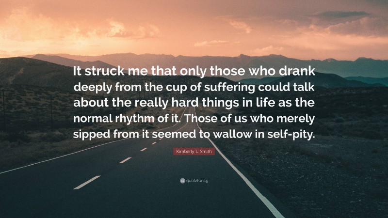 Kimberly L. Smith Quote: “It struck me that only those who drank deeply from the cup of suffering could talk about the really hard things in life as the normal rhythm of it. Those of us who merely sipped from it seemed to wallow in self-pity.”