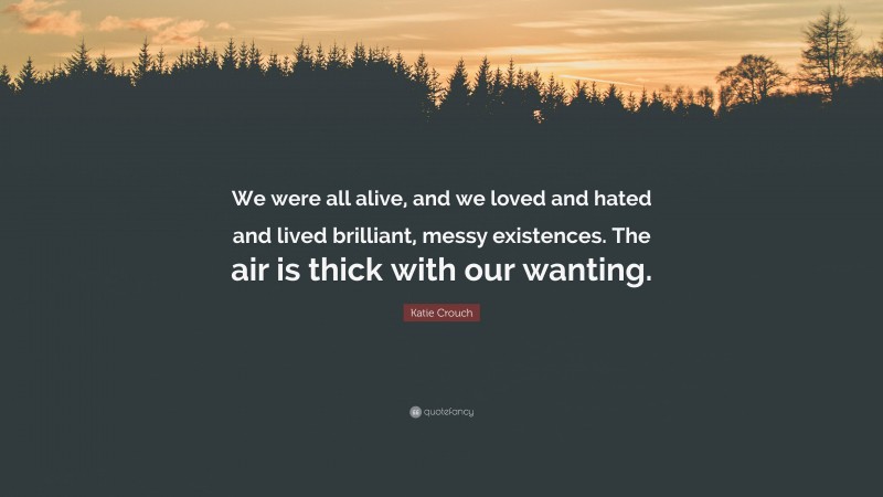 Katie Crouch Quote: “We were all alive, and we loved and hated and lived brilliant, messy existences. The air is thick with our wanting.”