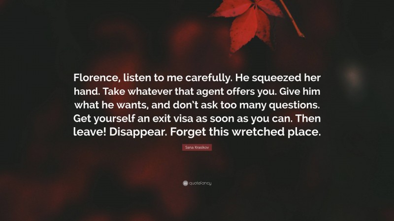 Sana Krasikov Quote: “Florence, listen to me carefully. He squeezed her hand. Take whatever that agent offers you. Give him what he wants, and don’t ask too many questions. Get yourself an exit visa as soon as you can. Then leave! Disappear. Forget this wretched place.”