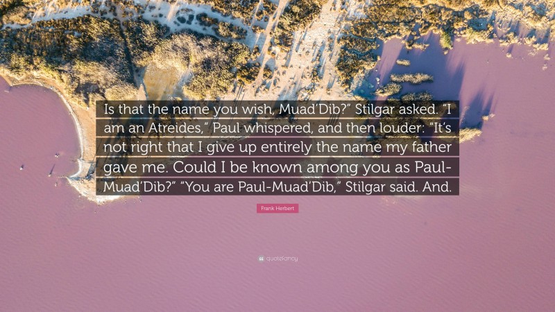 Frank Herbert Quote: “Is that the name you wish, Muad’Dib?” Stilgar asked. “I am an Atreides,” Paul whispered, and then louder: “It’s not right that I give up entirely the name my father gave me. Could I be known among you as Paul-Muad’Dib?” “You are Paul-Muad’Dib,” Stilgar said. And.”