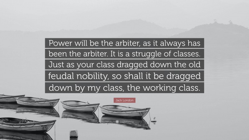 Jack London Quote: “Power will be the arbiter, as it always has been the arbiter. It is a struggle of classes. Just as your class dragged down the old feudal nobility, so shall it be dragged down by my class, the working class.”
