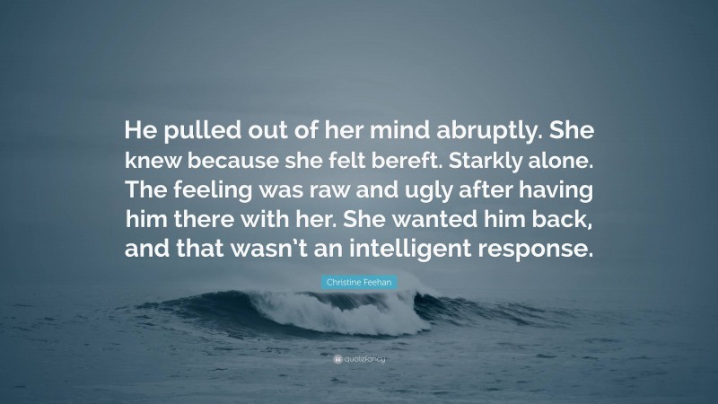 Christine Feehan Quote: “He pulled out of her mind abruptly. She knew because she felt bereft. Starkly alone. The feeling was raw and ugly after having him there with her. She wanted him back, and that wasn’t an intelligent response.”