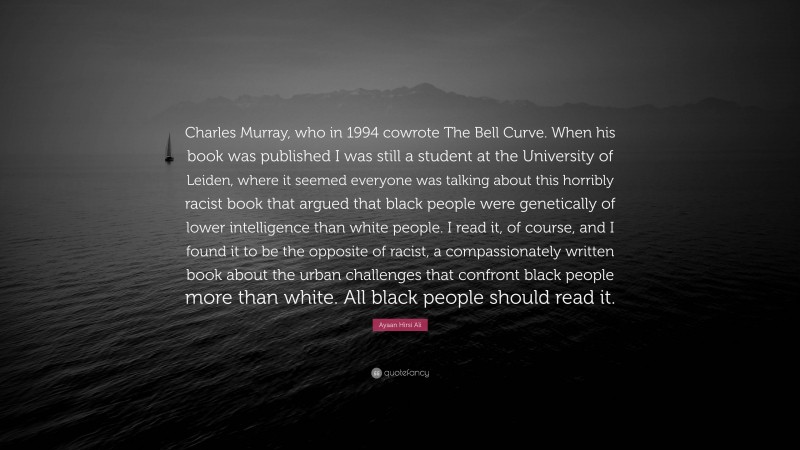 Ayaan Hirsi Ali Quote: “Charles Murray, who in 1994 cowrote The Bell Curve. When his book was published I was still a student at the University of Leiden, where it seemed everyone was talking about this horribly racist book that argued that black people were genetically of lower intelligence than white people. I read it, of course, and I found it to be the opposite of racist, a compassionately written book about the urban challenges that confront black people more than white. All black people should read it.”